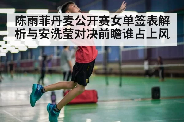 陈雨菲丹麦公开赛女单签表解析与安洗莹对决前瞻谁占上风